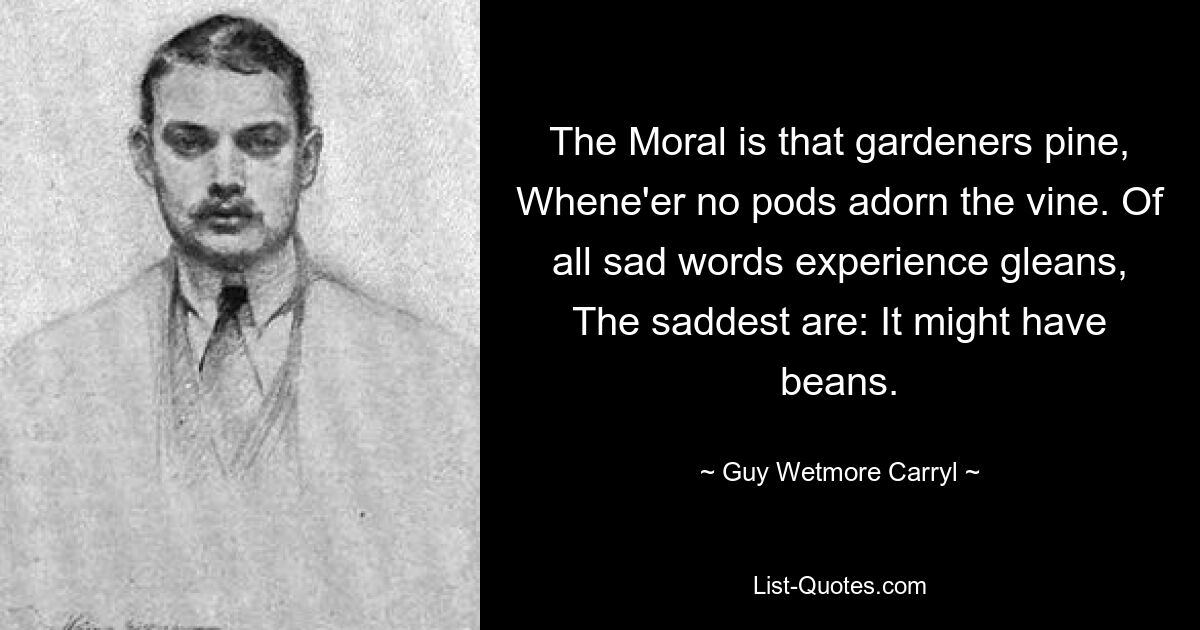 The Moral is that gardeners pine, Whene'er no pods adorn the vine. Of all sad words experience gleans, The saddest are: It might have beans. — © Guy Wetmore Carryl