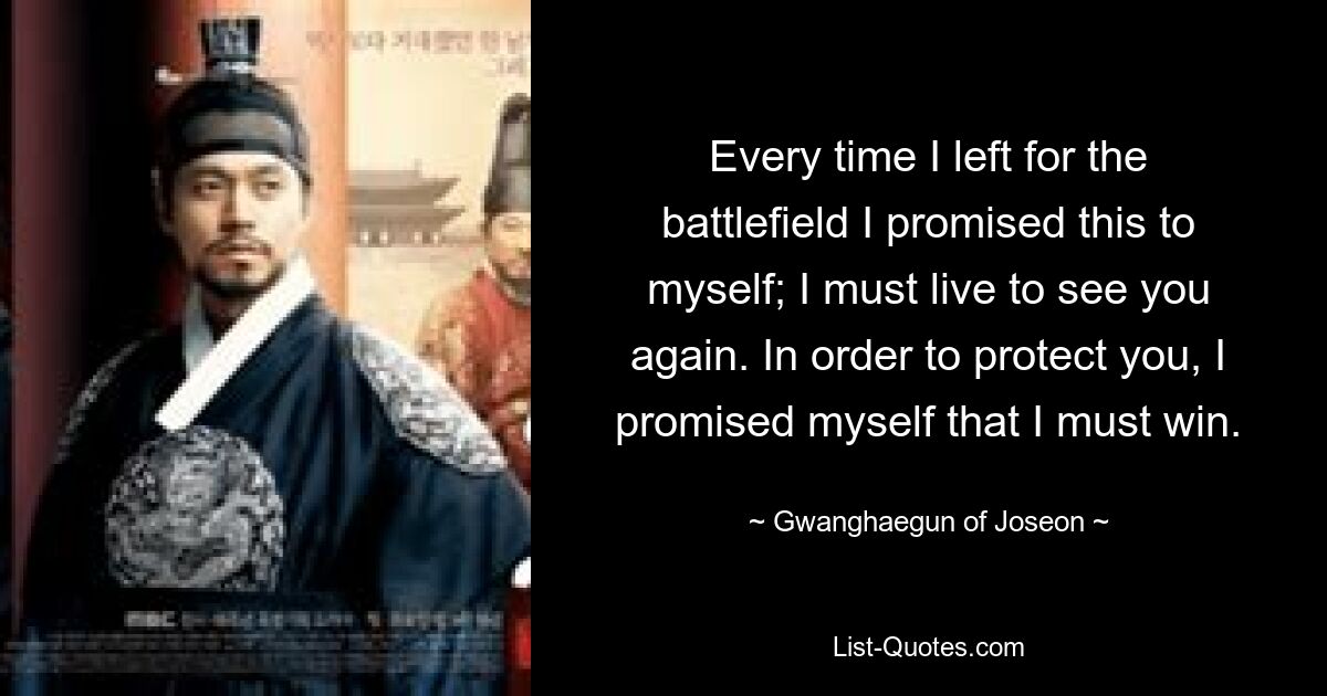 Every time I left for the battlefield I promised this to myself; I must live to see you again. In order to protect you, I promised myself that I must win. — © Gwanghaegun of Joseon