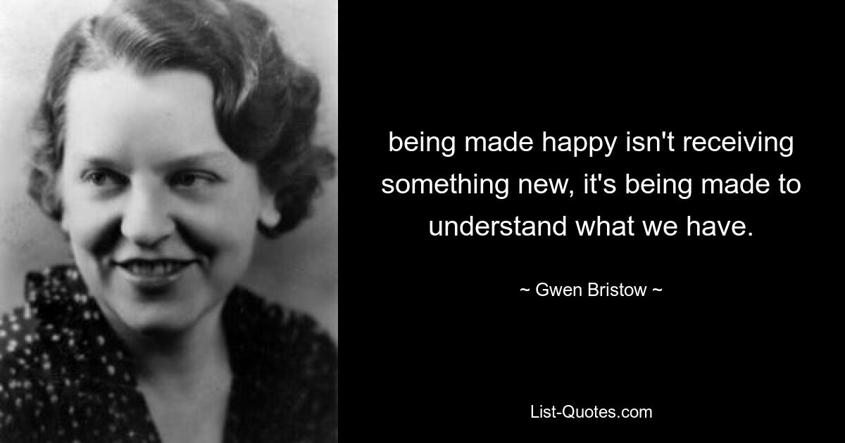 being made happy isn't receiving something new, it's being made to understand what we have. — © Gwen Bristow