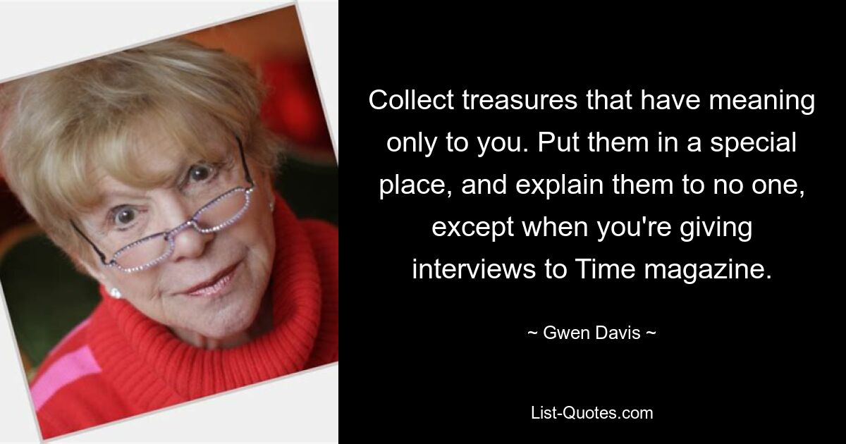 Collect treasures that have meaning only to you. Put them in a special place, and explain them to no one, except when you're giving interviews to Time magazine. — © Gwen Davis