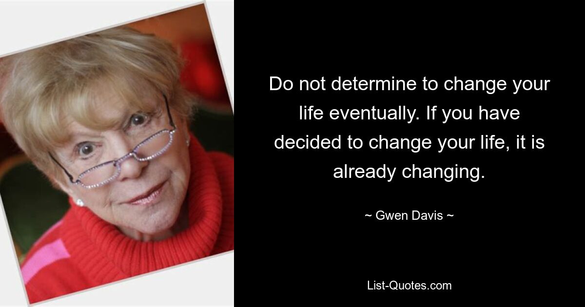 Do not determine to change your life eventually. If you have decided to change your life, it is already changing. — © Gwen Davis