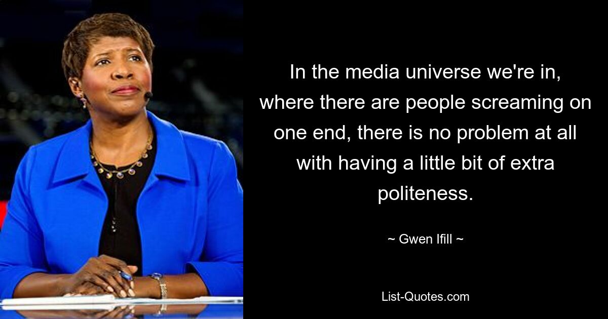 In the media universe we're in, where there are people screaming on one end, there is no problem at all with having a little bit of extra politeness. — © Gwen Ifill