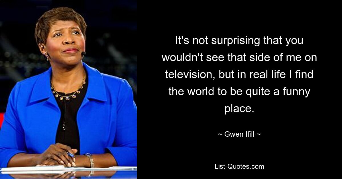 It's not surprising that you wouldn't see that side of me on television, but in real life I find the world to be quite a funny place. — © Gwen Ifill