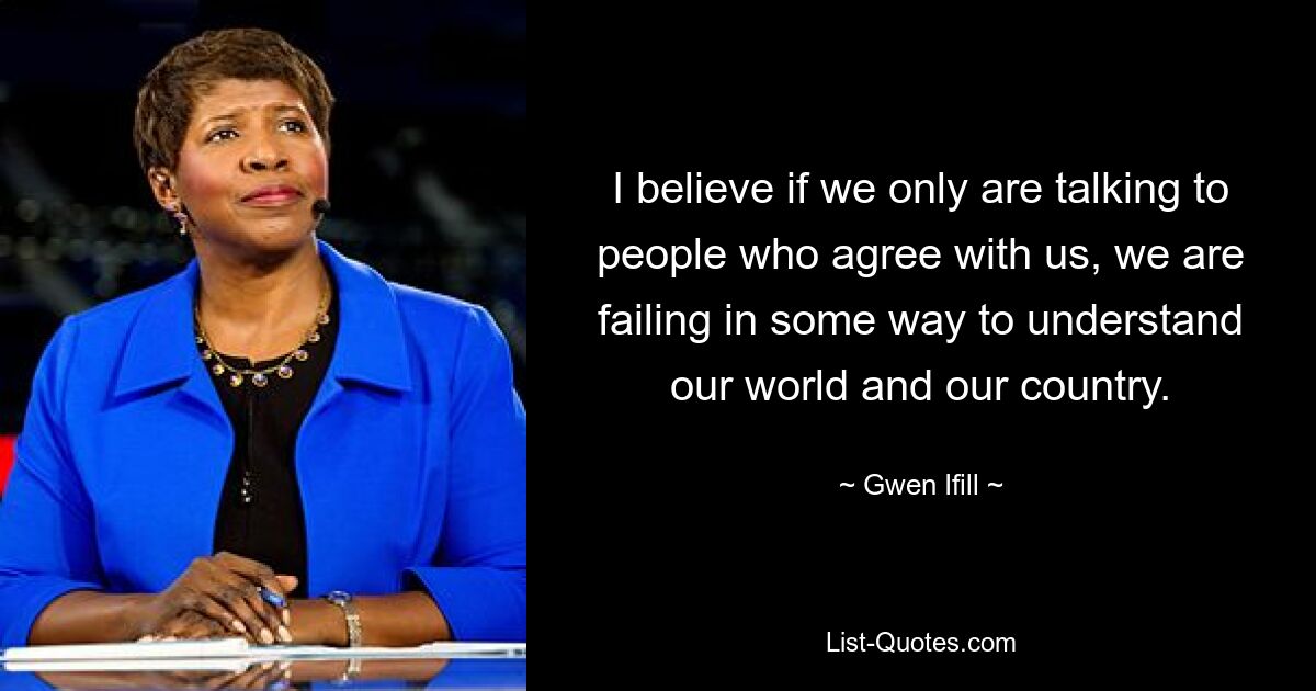 I believe if we only are talking to people who agree with us, we are failing in some way to understand our world and our country. — © Gwen Ifill