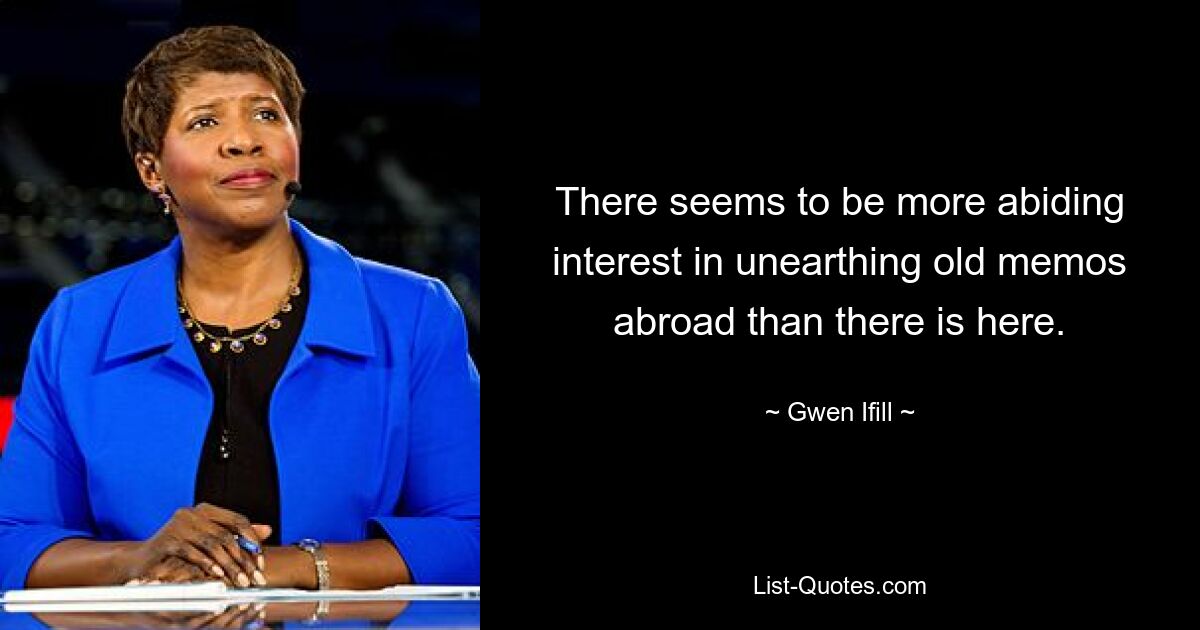 There seems to be more abiding interest in unearthing old memos abroad than there is here. — © Gwen Ifill