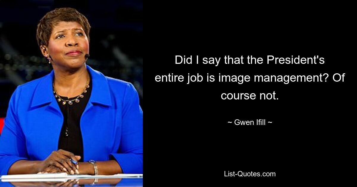 Did I say that the President's entire job is image management? Of course not. — © Gwen Ifill