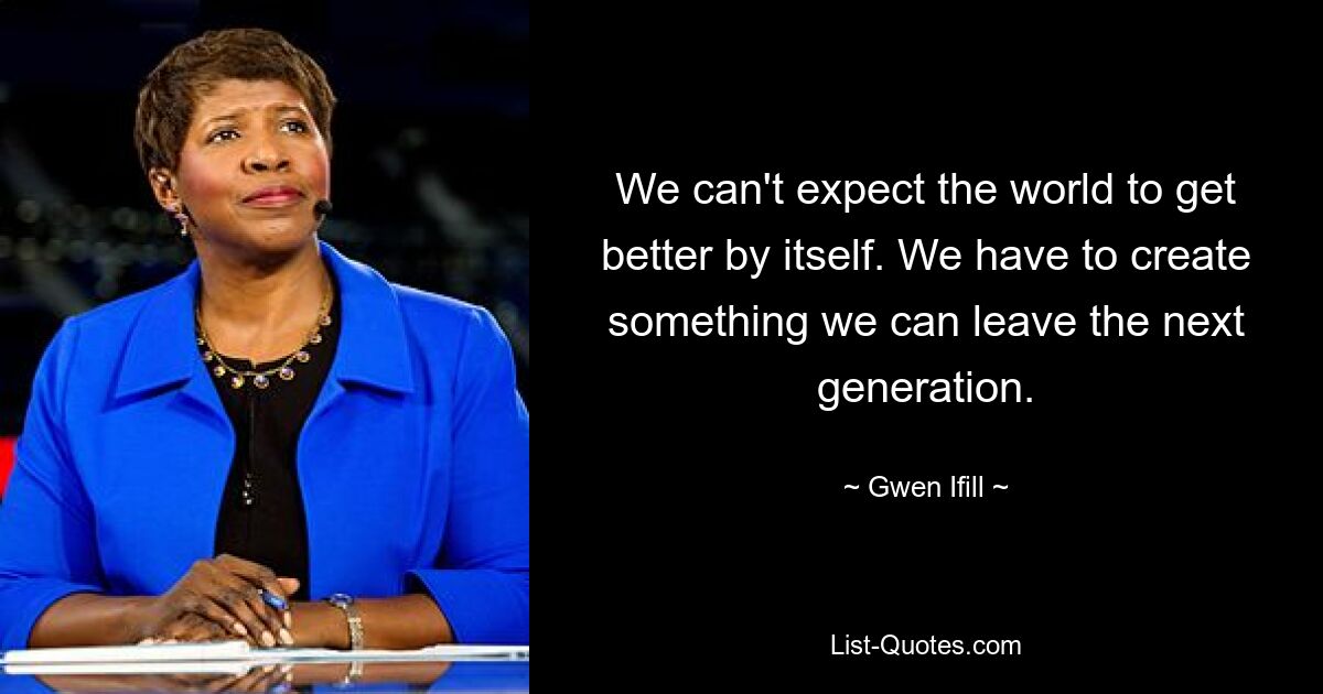 We can't expect the world to get better by itself. We have to create something we can leave the next generation. — © Gwen Ifill