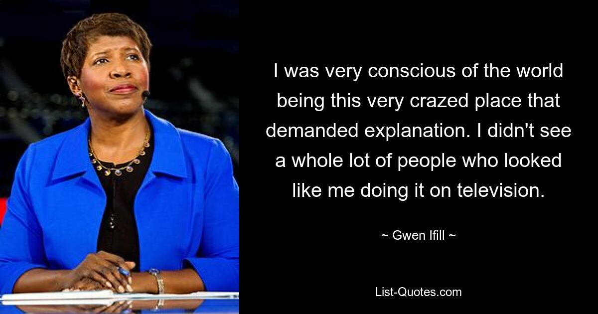 I was very conscious of the world being this very crazed place that demanded explanation. I didn't see a whole lot of people who looked like me doing it on television. — © Gwen Ifill