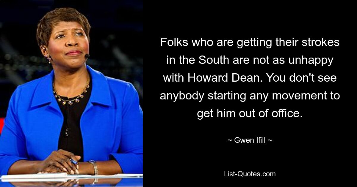 Folks who are getting their strokes in the South are not as unhappy with Howard Dean. You don't see anybody starting any movement to get him out of office. — © Gwen Ifill