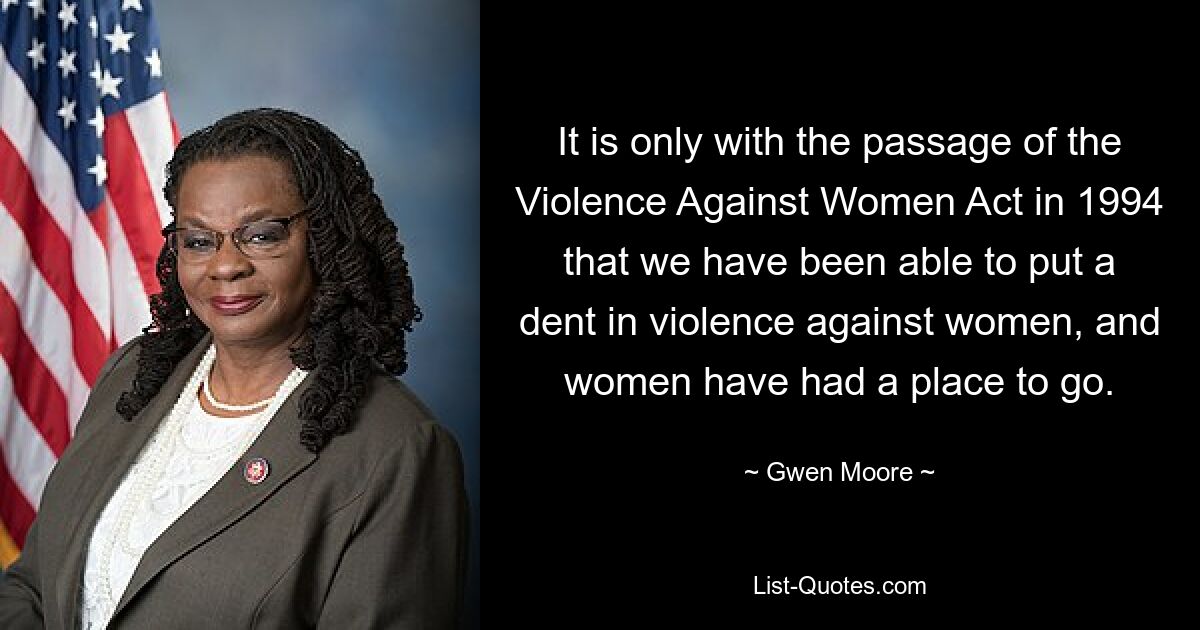 It is only with the passage of the Violence Against Women Act in 1994 that we have been able to put a dent in violence against women, and women have had a place to go. — © Gwen Moore