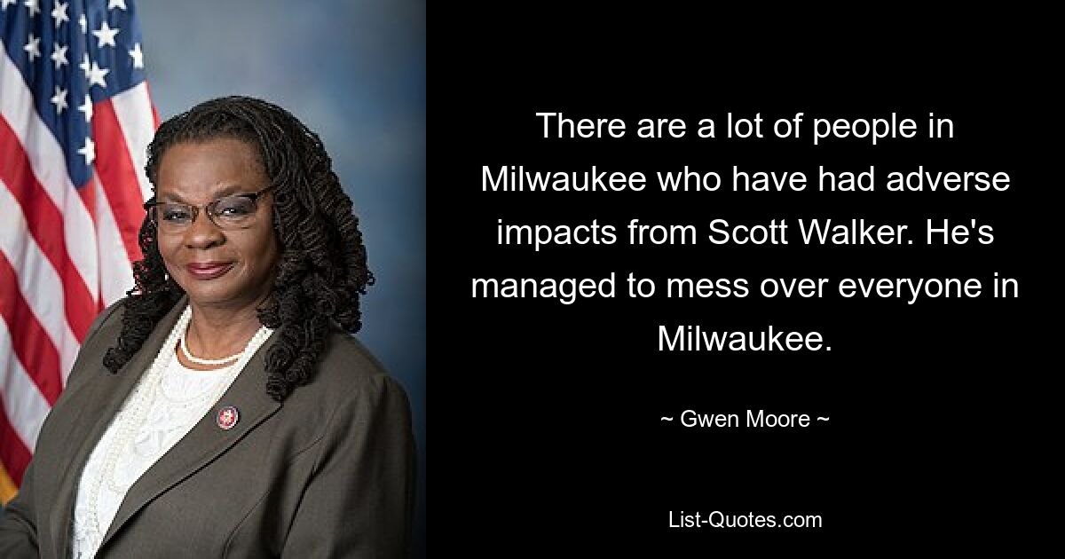 There are a lot of people in Milwaukee who have had adverse impacts from Scott Walker. He's managed to mess over everyone in Milwaukee. — © Gwen Moore