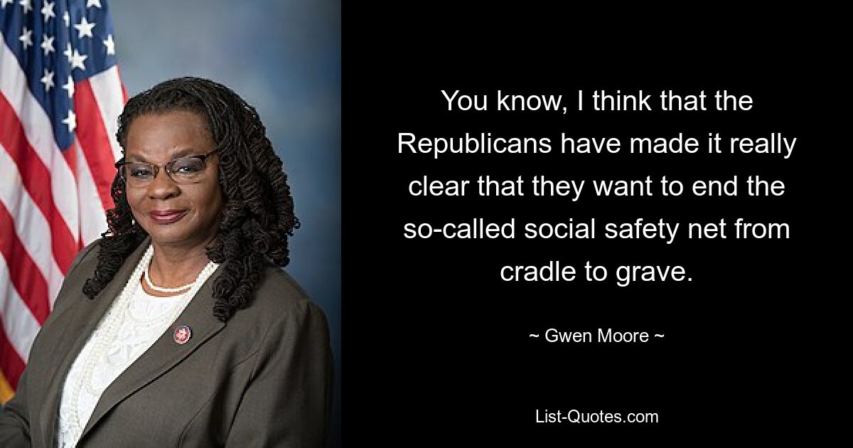 You know, I think that the Republicans have made it really clear that they want to end the so-called social safety net from cradle to grave. — © Gwen Moore