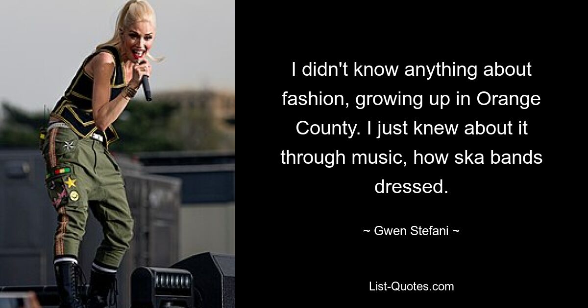 I didn't know anything about fashion, growing up in Orange County. I just knew about it through music, how ska bands dressed. — © Gwen Stefani