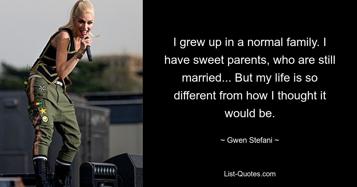 I grew up in a normal family. I have sweet parents, who are still married... But my life is so different from how I thought it would be. — © Gwen Stefani