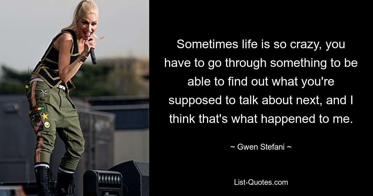 Sometimes life is so crazy, you have to go through something to be able to find out what you're supposed to talk about next, and I think that's what happened to me. — © Gwen Stefani