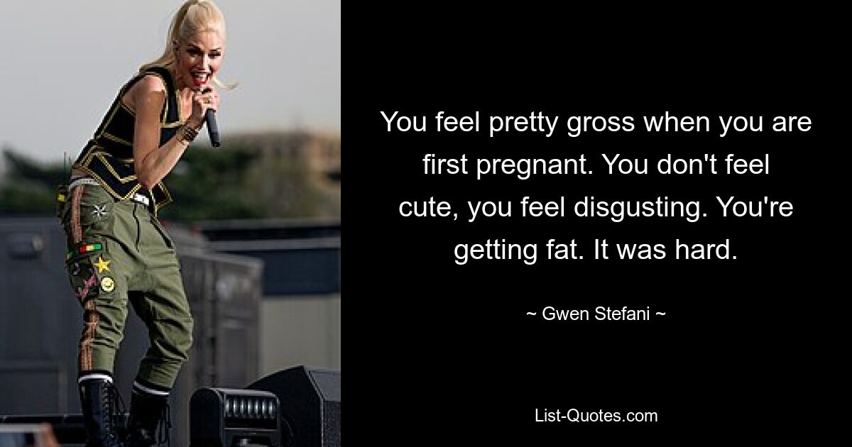 You feel pretty gross when you are first pregnant. You don't feel cute, you feel disgusting. You're getting fat. It was hard. — © Gwen Stefani