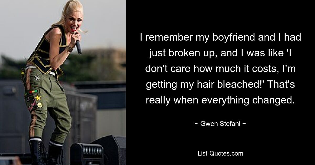 I remember my boyfriend and I had just broken up, and I was like 'I don't care how much it costs, I'm getting my hair bleached!' That's really when everything changed. — © Gwen Stefani