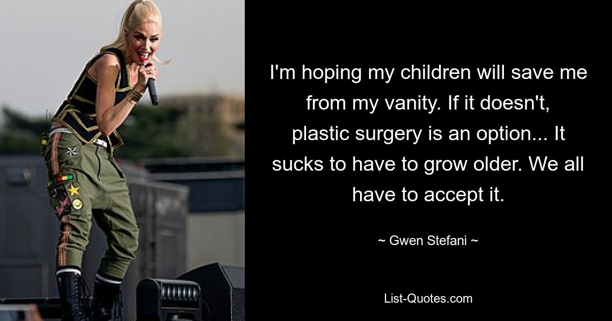 I'm hoping my children will save me from my vanity. If it doesn't, plastic surgery is an option... It sucks to have to grow older. We all have to accept it. — © Gwen Stefani