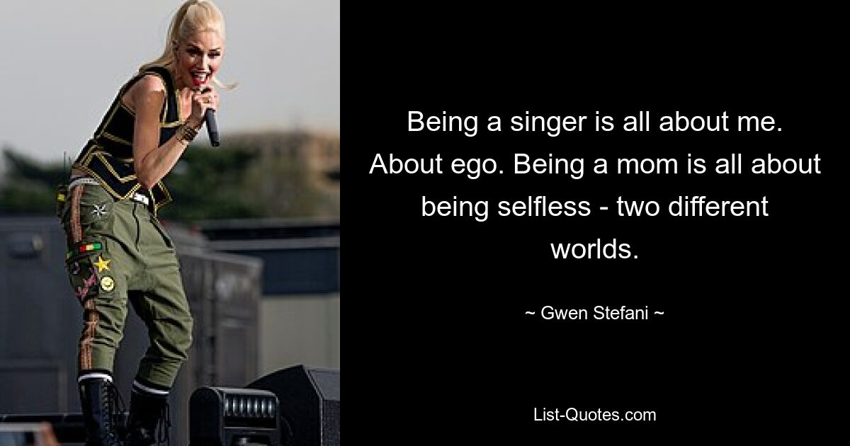 Being a singer is all about me. About ego. Being a mom is all about being selfless - two different worlds. — © Gwen Stefani