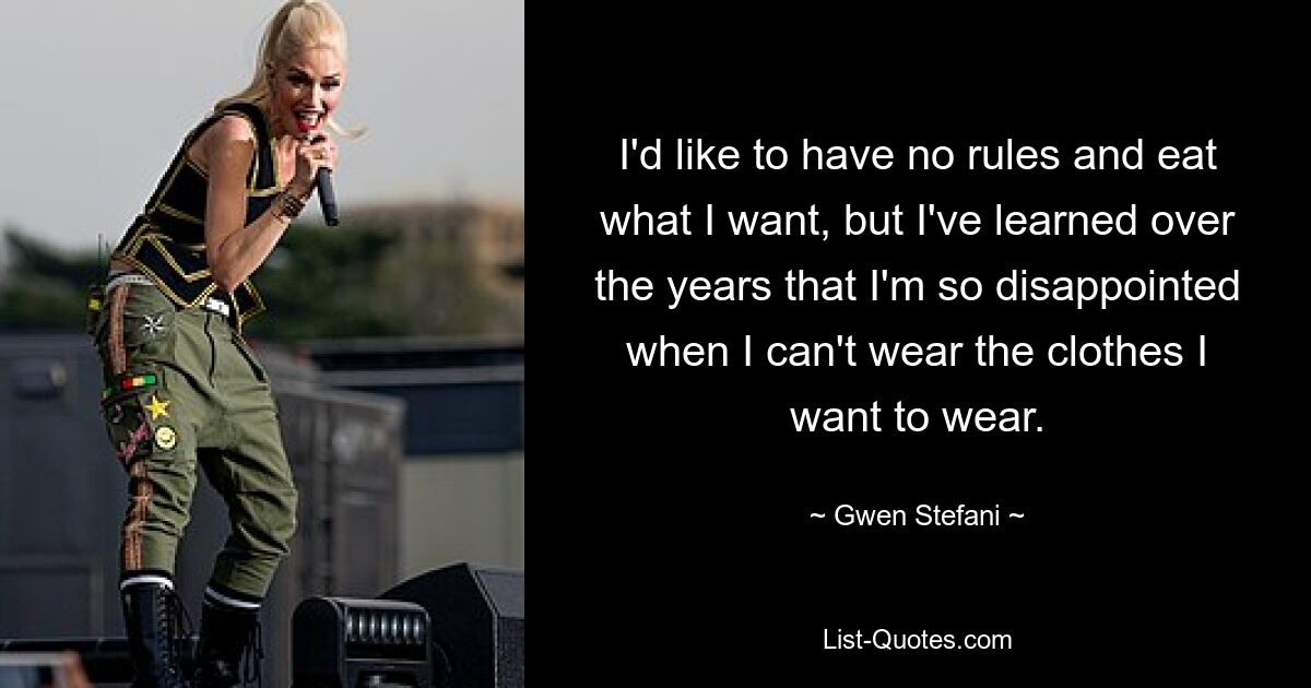 I'd like to have no rules and eat what I want, but I've learned over the years that I'm so disappointed when I can't wear the clothes I want to wear. — © Gwen Stefani