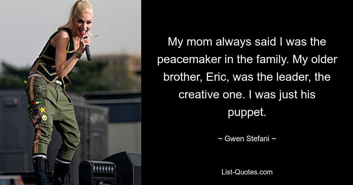 My mom always said I was the peacemaker in the family. My older brother, Eric, was the leader, the creative one. I was just his puppet. — © Gwen Stefani