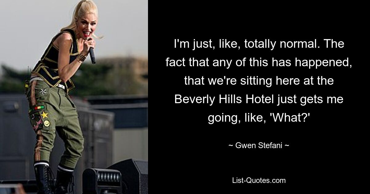 I'm just, like, totally normal. The fact that any of this has happened, that we're sitting here at the Beverly Hills Hotel just gets me going, like, 'What?' — © Gwen Stefani