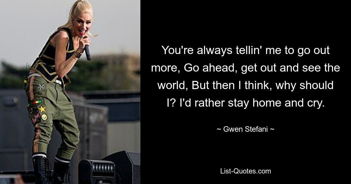 You're always tellin' me to go out more, Go ahead, get out and see the world, But then I think, why should I? I'd rather stay home and cry. — © Gwen Stefani