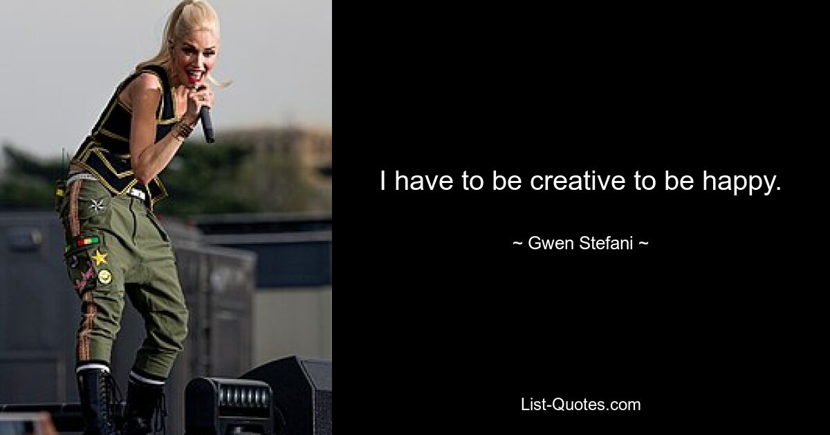 I have to be creative to be happy. — © Gwen Stefani