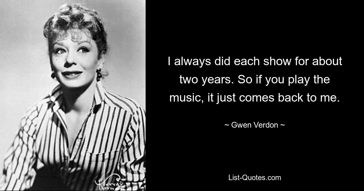 I always did each show for about two years. So if you play the music, it just comes back to me. — © Gwen Verdon