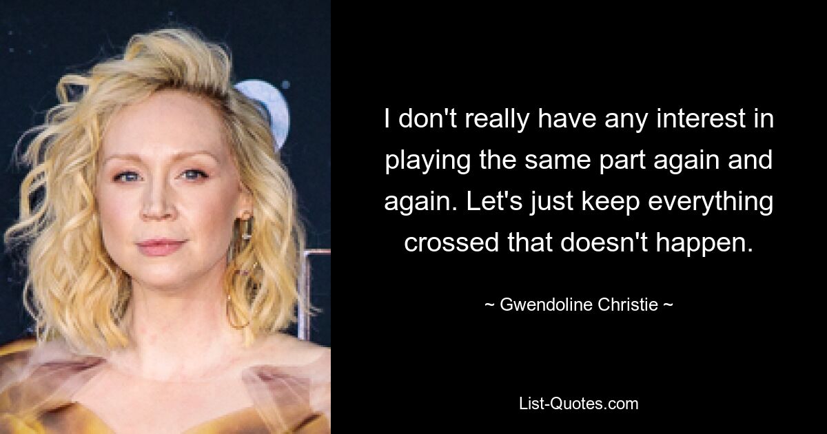 I don't really have any interest in playing the same part again and again. Let's just keep everything crossed that doesn't happen. — © Gwendoline Christie