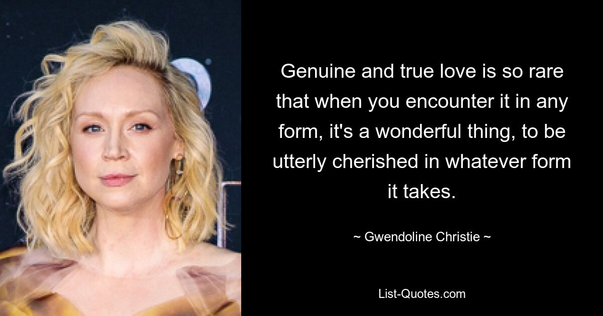 Genuine and true love is so rare that when you encounter it in any form, it's a wonderful thing, to be utterly cherished in whatever form it takes. — © Gwendoline Christie