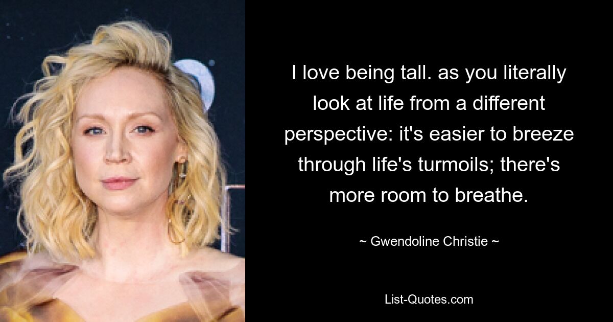 I love being tall. as you literally look at life from a different perspective: it's easier to breeze through life's turmoils; there's more room to breathe. — © Gwendoline Christie