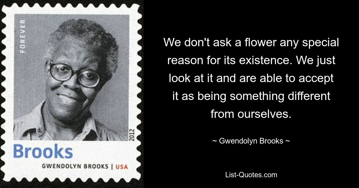 We don't ask a flower any special reason for its existence. We just look at it and are able to accept it as being something different from ourselves. — © Gwendolyn Brooks