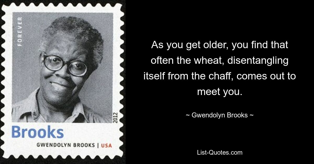 As you get older, you find that often the wheat, disentangling itself from the chaff, comes out to meet you. — © Gwendolyn Brooks