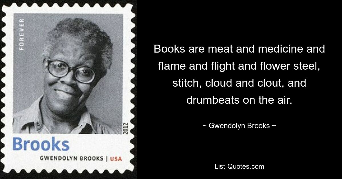 Books are meat and medicine and flame and flight and flower steel, stitch, cloud and clout, and drumbeats on the air. — © Gwendolyn Brooks