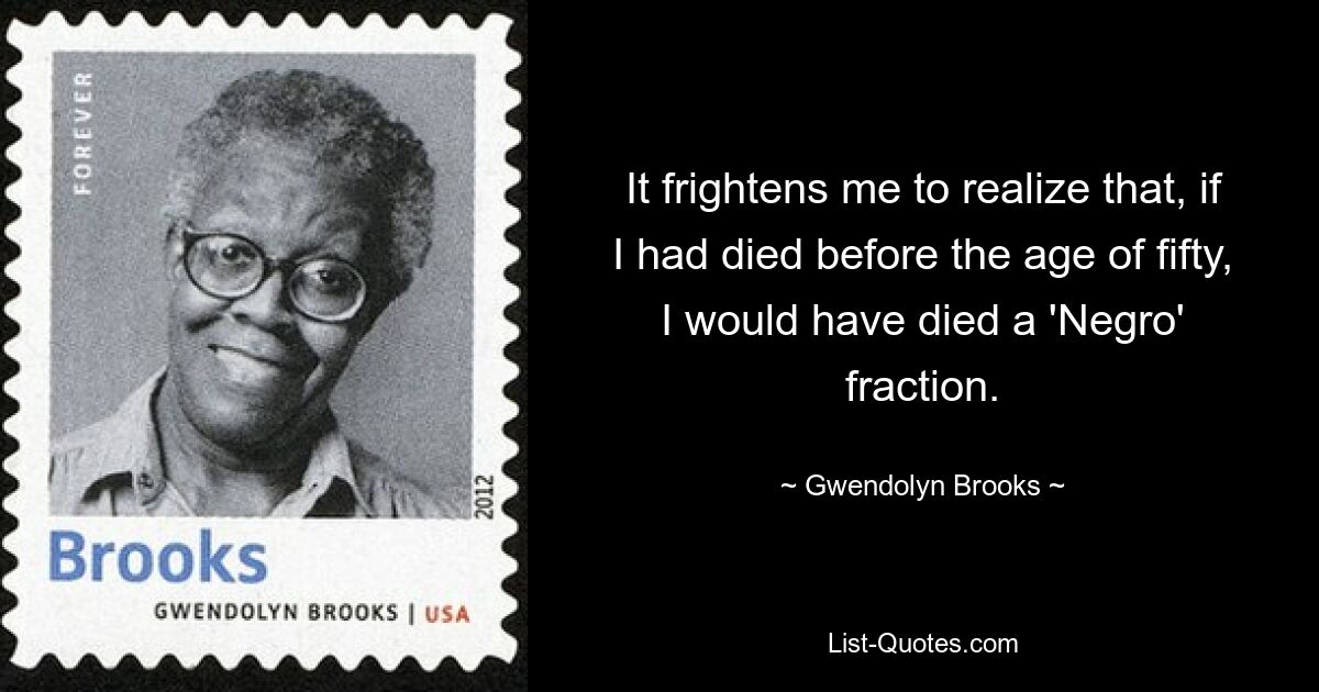 It frightens me to realize that, if I had died before the age of fifty, I would have died a 'Negro' fraction. — © Gwendolyn Brooks