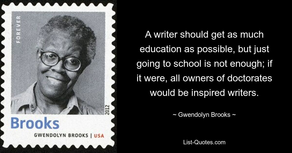 A writer should get as much education as possible, but just going to school is not enough; if it were, all owners of doctorates would be inspired writers. — © Gwendolyn Brooks