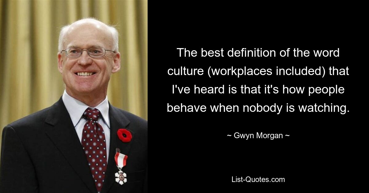 The best definition of the word culture (workplaces included) that I've heard is that it's how people behave when nobody is watching. — © Gwyn Morgan