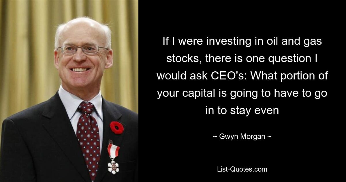 If I were investing in oil and gas stocks, there is one question I would ask CEO's: What portion of your capital is going to have to go in to stay even — © Gwyn Morgan