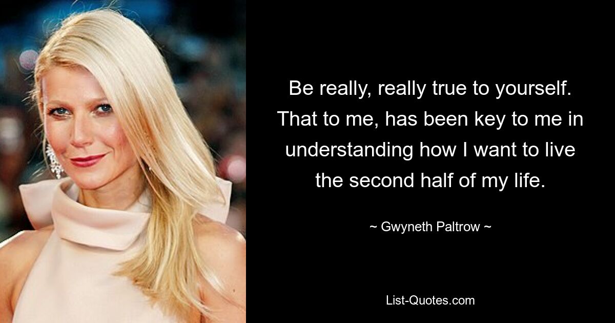 Be really, really true to yourself. That to me, has been key to me in understanding how I want to live the second half of my life. — © Gwyneth Paltrow