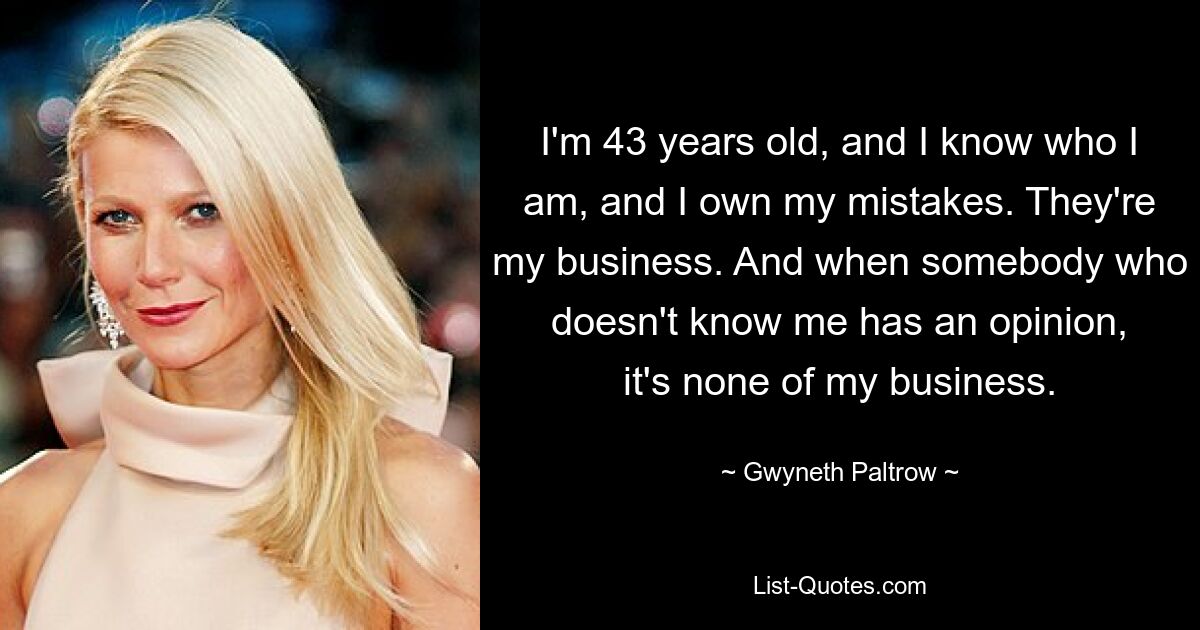 I'm 43 years old, and I know who I am, and I own my mistakes. They're my business. And when somebody who doesn't know me has an opinion, it's none of my business. — © Gwyneth Paltrow