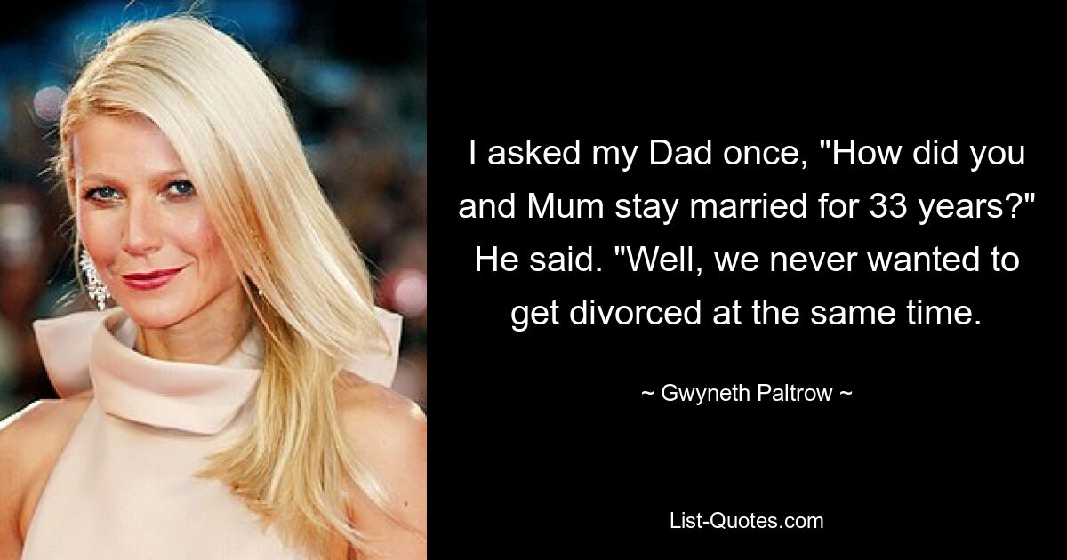 I asked my Dad once, "How did you and Mum stay married for 33 years?" He said. "Well, we never wanted to get divorced at the same time. — © Gwyneth Paltrow