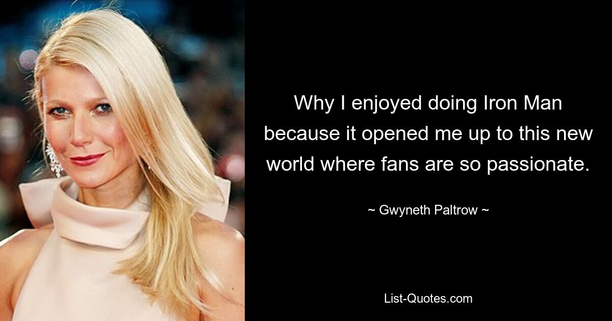 Why I enjoyed doing Iron Man because it opened me up to this new world where fans are so passionate. — © Gwyneth Paltrow