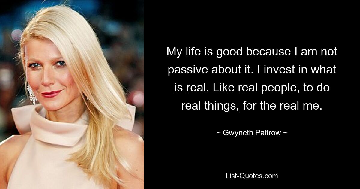 My life is good because I am not passive about it. I invest in what is real. Like real people, to do real things, for the real me. — © Gwyneth Paltrow