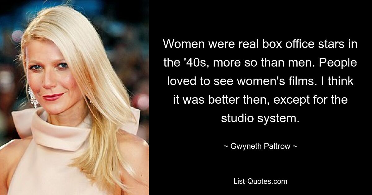 Women were real box office stars in the '40s, more so than men. People loved to see women's films. I think it was better then, except for the studio system. — © Gwyneth Paltrow