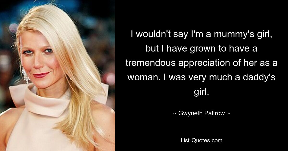 I wouldn't say I'm a mummy's girl, but I have grown to have a tremendous appreciation of her as a woman. I was very much a daddy's girl. — © Gwyneth Paltrow