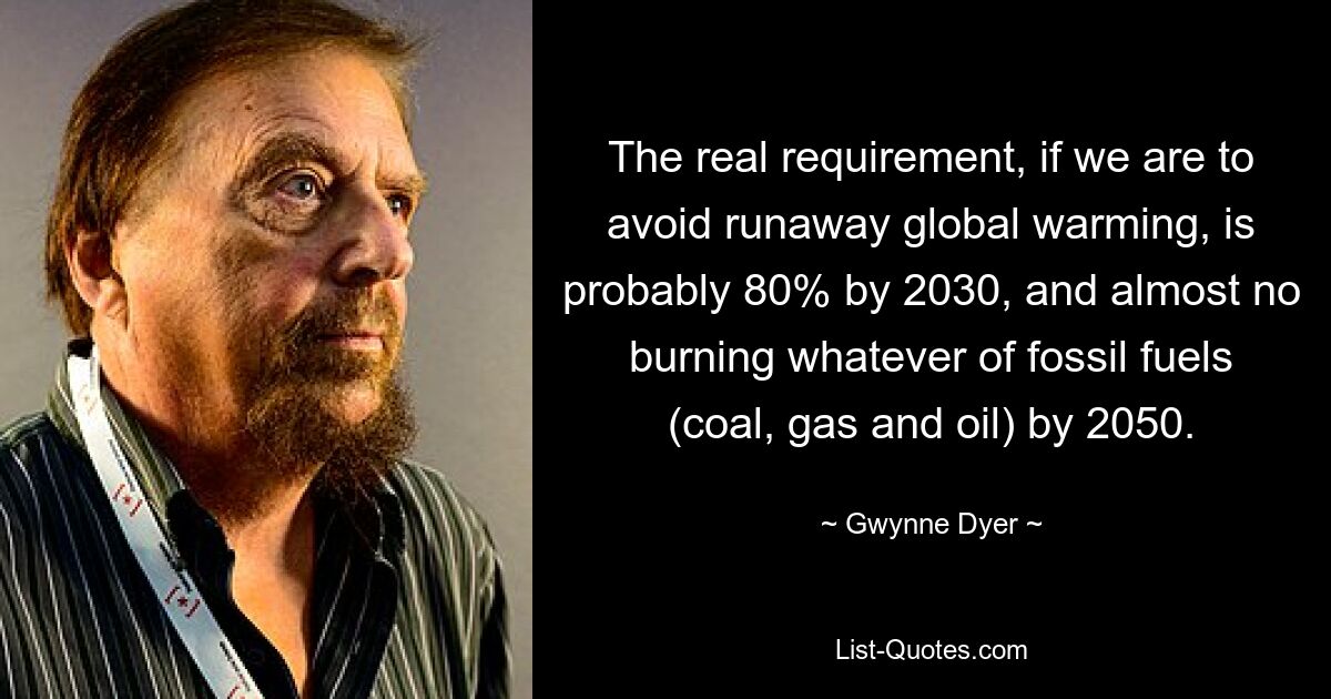 The real requirement, if we are to avoid runaway global warming, is probably 80% by 2030, and almost no burning whatever of fossil fuels (coal, gas and oil) by 2050. — © Gwynne Dyer