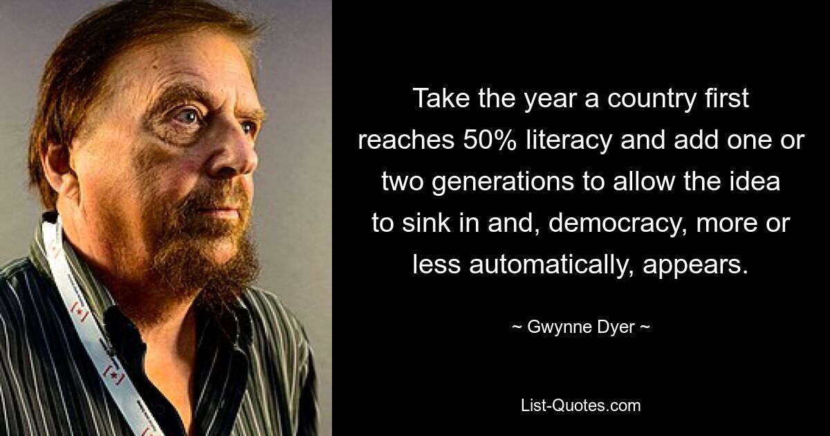 Take the year a country first reaches 50% literacy and add one or two generations to allow the idea to sink in and, democracy, more or less automatically, appears. — © Gwynne Dyer