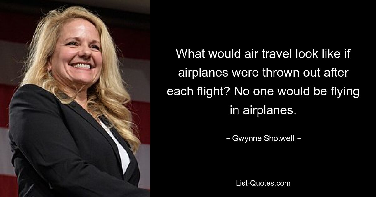 What would air travel look like if airplanes were thrown out after each flight? No one would be flying in airplanes. — © Gwynne Shotwell