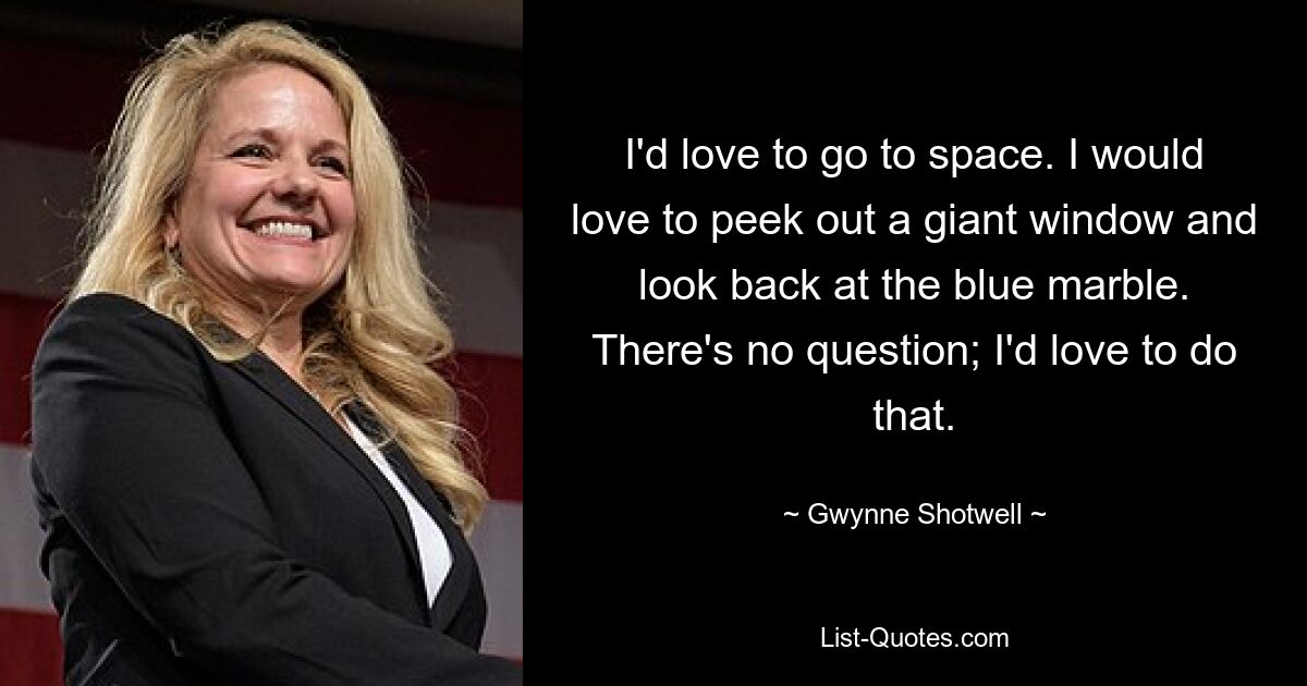 I'd love to go to space. I would love to peek out a giant window and look back at the blue marble. There's no question; I'd love to do that. — © Gwynne Shotwell